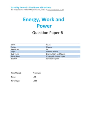 Save My Exams! – The Home of Revision
For more awesome GCSE and A level resources, visit us at www.savemyexams.co.uk/
Energy, Work and
Power
Question Paper 6
Level IGCSE
ExamBoard CIE
Topic General Physics
Sub-Topic Energy, Work and Power
Paper Type (Extended) Theory Paper
Booklet Question Paper 6
Time Allowed: 76 minutes
Score: /63
Percentage: /100
Subject Physics
 