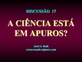 DISCUSSÃO 17
A CIÊNCIA ESTÁ
EM APUROS?
Ariel A. Roth
sciencesandscriptures.com
 