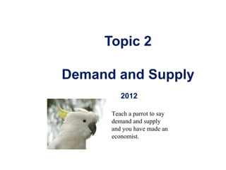 Copyright © 2004 McGraw-Hill Australia Pty Ltd
PPTs t/a Microeconomics 7/e by Jackson and McIver
Slides prepared by Muni Perumal, University of Canberra, Australia.
1
Topic 2
Demand and Supply
2012
Teach a parrot to say
demand and supply
and you have made an
economist.
 
