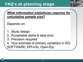LOGOFAQ’s at planning stage
What information statistician requires for
calculating sample size?
Depends on:
1. Study design
2. Acceptable alpha & beta error
3. Precision required
4. Your estimate of primary variable/s in RQ
SOFTWARE: EPI-info, Open-Epi
10
 