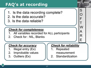 LOGOFAQ’s at recording
1. Is the data recording complete?
2. Is the data accurate?
3. Is the data reliable?
Check for completeness
1. All variables recorded for ALL participants
2. Check for : NIL, Blanks
Check for accuracy
1. Illegal entry (Ex)
2. Improbable values
3. Outliers (Ex)
Check for reliability
1. Repeated
measurement
2. Standardization
S
O
F
T
W
A
R
E
17
 