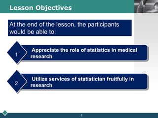 LOGOLesson Objectives
Appreciate the role of statistics in medical
research1
At the end of the lesson, the participants
would be able to:
Utilize services of statistician fruitfully in
research2
2
 