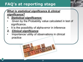 LOGOFAQ’s at reporting stage
What is statistical significance & clinical
significance?
1. Statistical significance:
• Given by the Probability value calculated in test of
significance.
• It is the possibility of alpha-error in inference
2. Clinical significance
• Importance/ utility of observations in clinical
practice
20
 