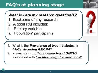 LOGOFAQ’s at planning stage
What is / are my research question/s?
1. Backbone of any research
2. A good RQ includes:
i. Primary variables
ii. Population/ participants
1. What is the Prevalence of type-I diabetes in
ANCs attending GMCHA?
2. Is anemia in mothers delivering at GMCHA
associated with low birth weight in new born?
6
 