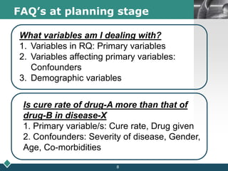 LOGOFAQ’s at planning stage
What variables am I dealing with?
1. Variables in RQ: Primary variables
2. Variables affecting primary variables:
Confounders
3. Demographic variables
Is cure rate of drug-A more than that of
drug-B in disease-X
1. Primary variable/s: Cure rate, Drug given
2. Confounders: Severity of disease, Gender,
Age, Co-morbidities
8
 