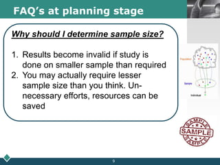 LOGOFAQ’s at planning stage
Why should I determine sample size?
1. Results become invalid if study is
done on smaller sample than required
2. You may actually require lesser
sample size than you think. Un-
necessary efforts, resources can be
saved
9
 