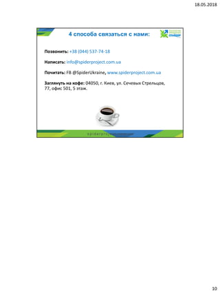18.05.2018
10
s p i d e r p r o j e c t . c o m . u a
4 способа связаться с нами:
Позвонить: +38 (044) 537-74-18
Написать: info@spiderproject.com.ua
Почитать: FB @SpiderUkraine, www.spiderproject.com.ua
Заглянуть на кофе: 04050, г. Киев, ул. Сечевых Стрельцов,
77, офис 501, 5 этаж.
 