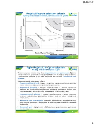 18.05.2018
4
s p i d e r p r o j e c t . c o m . u a
Project lifecycle selection criteria
Критерии выбора оптимального жизненного цикла
7
Agile Pratice Guide, p.14, Project Management Institute, Inc., 2017
s p i d e r p r o j e c t . c o m . u a
Agile Project Life Cycle selection
Выбор жизненного цикла Agile
8
Жизненные циклы проекта могут быть: предиктивными или адаптивными. В рамках
жизненного цикла проекта обычно выделяется одна или более фаз, которые связаны
с разработкой продукта, услуги или результата. Их называют “жизненный цикл
развития”.
Жизненные циклы развития могут быть:
• Предиктивный (plan-driven) - продукт и результаты определены в начале проекта и
любые изменения содержания тщательно контролируются.
• Итеративный (adaptive) - продукт разрабатывается в течении нескольких
итераций. На выходе итерации сделанная работа не обязательно должна быть
«поставляемой», и используется для получения быстрой обратной связи.
• Инкрементальный (adaptive) – продукт разрабатывается с целью получения
конечных поставляемых результатов, которые заказчик может немедленно
использовать.
• Жизненный цикл agile (adaptive) – является итеративным и инкрементальным,
когда продукт реализуется итерациями в виде создания готовых поставляемых
результатов.
• Смешанный цикл – представляет собой сочетание предиктивного и адапитвного
жизненного цикла.
 