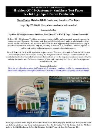 HOT PRODUCT CV. ET GROUP INDONESIA
Hydrion QT-10 Quaternary Sanitizers Test Paper
Tes Kit Uji Cepat Cairan Pembersih
Nama Produk: Hydrion QT-10 Quaternary Sanitizers Test Paper
Harga: Rp.375.000,00 (Harga bisa berubah sewaktu-waktu)
Keterangan Produk:
Hydrion QT-10 Quaternary Sanitizers Test Paper | Tes Kit Uji Cepat Cairan Pembersih
Hydrion QT-10 Quaternary Test Paper provides a simple, reliable, and economical means to measure the
concentration of Quaternary Sanitizers, including n-alkyldimethylbenzyl and/or n-alkyl dimethyl ethyl
benzyl ammonium chloride, and Rocall II. With color matches at ppm (parts per million), the test paper
measures concentrations between 0-400ppm, detecting exhaustion of solutions that should be replaced as
well as helping to avoid using excessive amounts of sanitizing agents.
Federal, State and Local health regulations require users of Quaternary Ammonium Sanitizer Solutions to
have appropriate test kits available to verify the strength of sanitizer solutions. Sanitizer solutions are
essential in the food service industry to ensure that sanitizers are at the proper concentration specified by the
individual manufacturer. Each carton contains 10 kits, each consisting of a 15-foot roll of test paper and
matching color chart
Pesan via Tokopedia:
https://www.tokopedia.com/easytest/hydrion-qt-10-quaternary-sanitizers-test-kit-tes-cairan-pembersih
https://www.tokopedia.com/easytest/hydrion-qt-10-quaternary-sanitizers-testkit-teskit-cairan-pembersih
Kami juga menjual aneka banyak macam jenis test kit lain untuk pengujian mutu bahan makanan atau mutu
air. Beberapa test kit yang kami jual diantaranya, Test Kit Formalin, Test Kit Boraks, Test Kit Methanil
Yellow, Test Kit Rhodamine B, Test Kit Pemanis, Test Kit Pengawet, Test Kit Pewarna, dll…
 