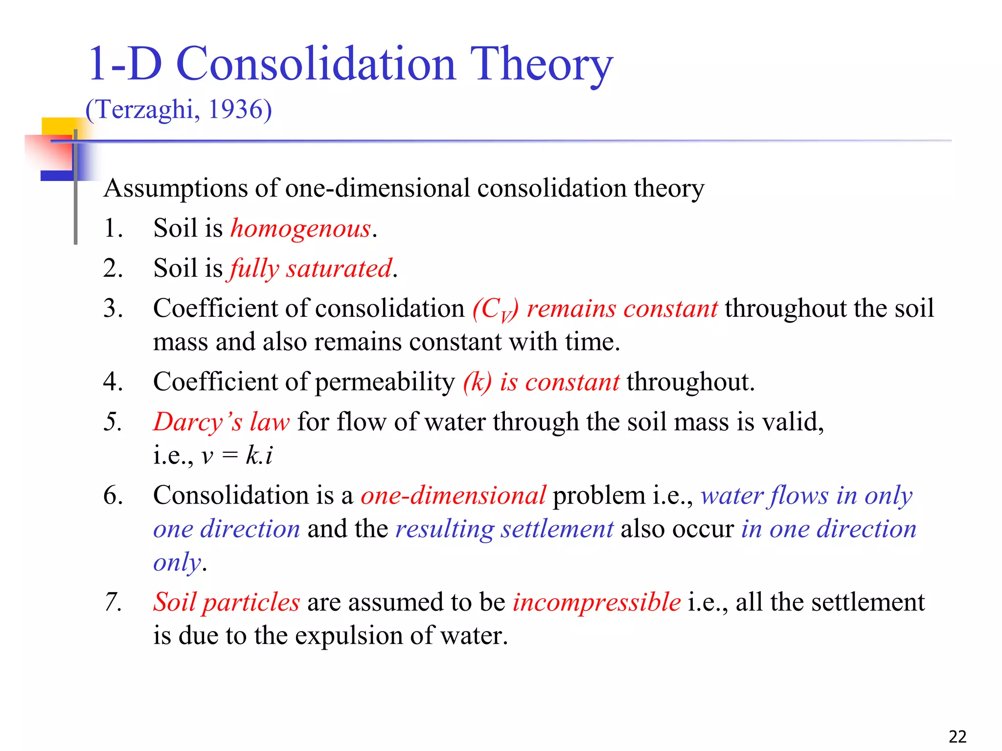 22
1-D Consolidation Theory
(Terzaghi, 1936)
Assumptions of one-dimensional consolidation theory
1. Soil is homogenous.
2. Soil is fully saturated.
3. Coefficient of consolidation (CV) remains constant throughout the soil
mass and also remains constant with time.
4. Coefficient of permeability (k) is constant throughout.
5. Darcy’s law for flow of water through the soil mass is valid,
i.e., v = k.i
6. Consolidation is a one-dimensional problem i.e., water flows in only
one direction and the resulting settlement also occur in one direction
only.
7. Soil particles are assumed to be incompressible i.e., all the settlement
is due to the expulsion of water.
 