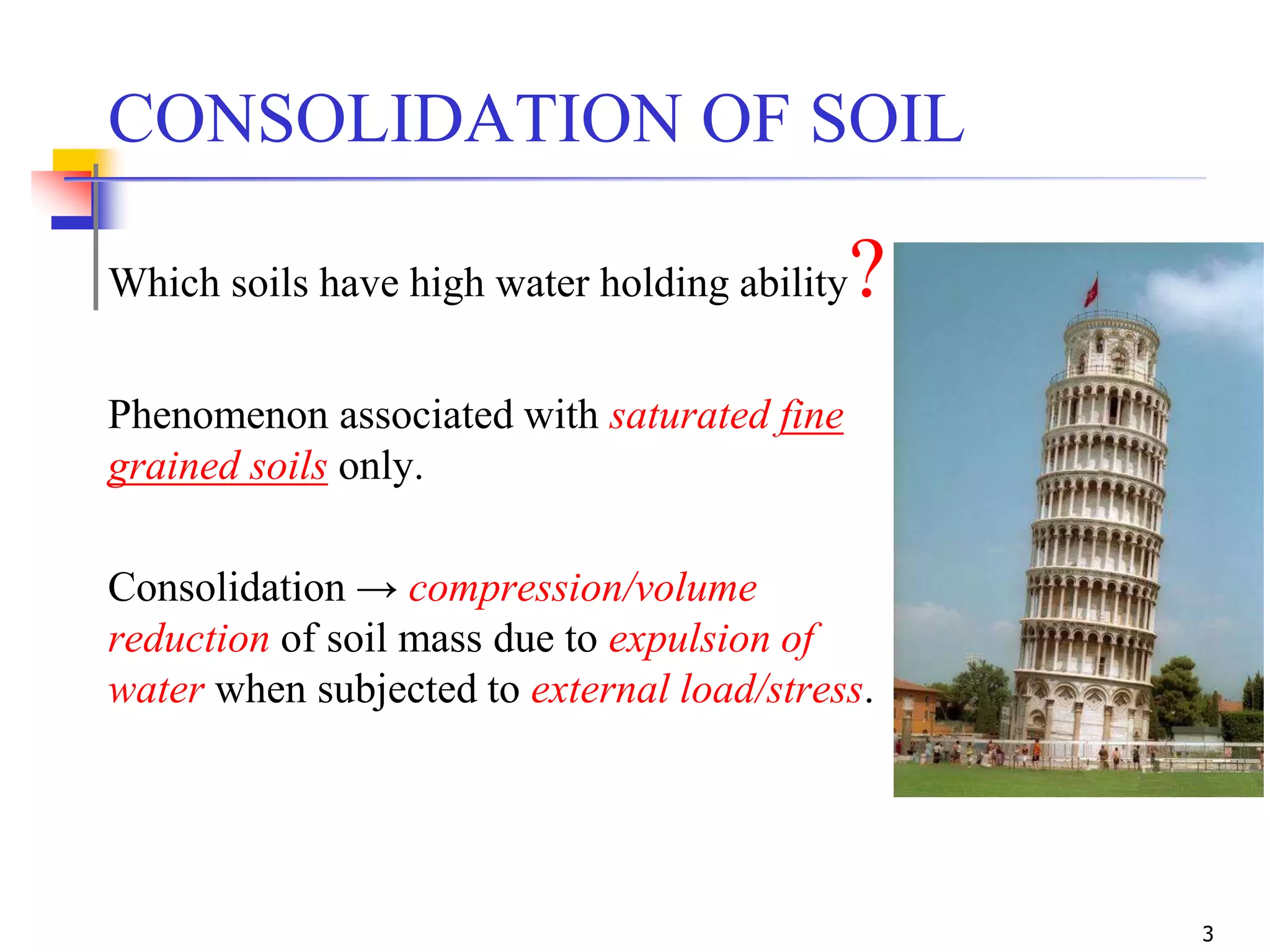 3
CONSOLIDATION OF SOIL
Which soils have high water holding ability?
Phenomenon associated with saturated fine
grained soils only.
Consolidation → compression/volume
reduction of soil mass due to expulsion of
water when subjected to external load/stress.
 