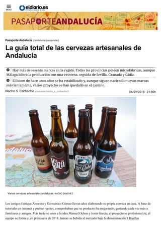 5/9/2018 La guía total de las cervezas artesanales de Andalucía
https://www.eldiario.es/andalucia/pasaporte/vuelta-Andalucia-sesenta-cervezas-artesanales_0_810869340.html 1/7
La guía total de las cervezas artesanales de
Andalucía
Hay más de sesenta marcas en la región. Todas las provincias poseen microfábricas, aunque
Málaga lidera la producción con una veintena, seguida de Sevilla, Granada y Cádiz.
El boom de hace unos años se ha estabilizado y, aunque siguen naciendo nuevas marcas
más lentamente, varios proyectos se han quedado en el camino.
Los amigos Enrique Armenta y Germánico Gómez llevan años elaborando su propia cerveza en casa. A base de
tutoriales en internet y probar recetas, comprobaban que su producto iba mejorando, gustando cada vez más a
familiares y amigos. Más tarde se unen a la idea Manuel Ochoa y Jesús García, el proyecto se profesionaliza, el
equipo se forma y, en primavera de 2018, lanzan su bebida al mercado bajo la denominación 8 Huellas

MENÚ
Pasaporte Andalucía (/andalucia/pasaporte/)
Nacho S. Corbacho (/autores/nacho_s-_corbacho/) 04/09/2018 - 21:50h
Varias cervezas artesanales andaluzas. NACHO SÁNCHEZ
 