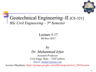 1
Geotechnical Engineering–II [CE-321]
BSc Civil Engineering – 5th Semester
by
Dr. Muhammad Irfan
Assistant Professor
Civil Engg. Dept. – UET Lahore
Email: mirfan1@msn.com
Lecture Handouts: https://groups.google.com/d/forum/geotech-ii_2015session
Lecture # 17
08-Nov-2017
 