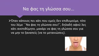 Να φας τη γλώσσα σου…
Όταν κάποιος πει κάτι που εμείς δεν επιθυμούμε, τότε
του λέμε ΄΄Να φας τη γλώσσα σου!’’, δηλαδή αφού λες
κάτι ανεπιθύμητο, μακάρι να φας τη γλώσσα σου για
να μην το ξαναπείς (να το μετανιώσεις).
 