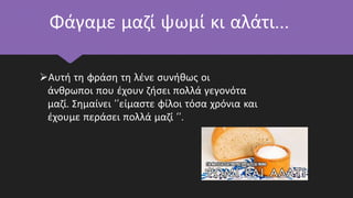 Φάγαμε μαζί ψωμί κι αλάτι…
Αυτή τη φράση τη λένε συνήθως οι
άνθρωποι που έχουν ζήσει πολλά γεγονότα
μαζί. Σημαίνει ‘’είμαστε φίλοι τόσα χρόνια και
έχουμε περάσει πολλά μαζί ‘’.
 
