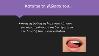 Κατάπιε τη γλώσσα του…
Αυτή τη φράση τη λέμε όταν κάποιον
τον αποστομώνουμε και δεν έχει τι να
πει. Δηλαδή δεν μιλάει καθόλου.
 