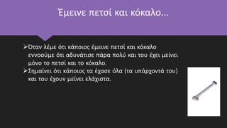 Έμεινε πετσί και κόκαλο…
Όταν λέμε ότι κάποιος έμεινε πετσί και κόκαλο
εννοούμε ότι αδυνάτισε πάρα πολύ και του έχει μείνει
μόνο το πετσί και το κόκαλο.
Σημαίνει ότι κάποιος τα έχασε όλα (τα υπάρχοντά του)
και του έχουν μείνει ελάχιστα.
 