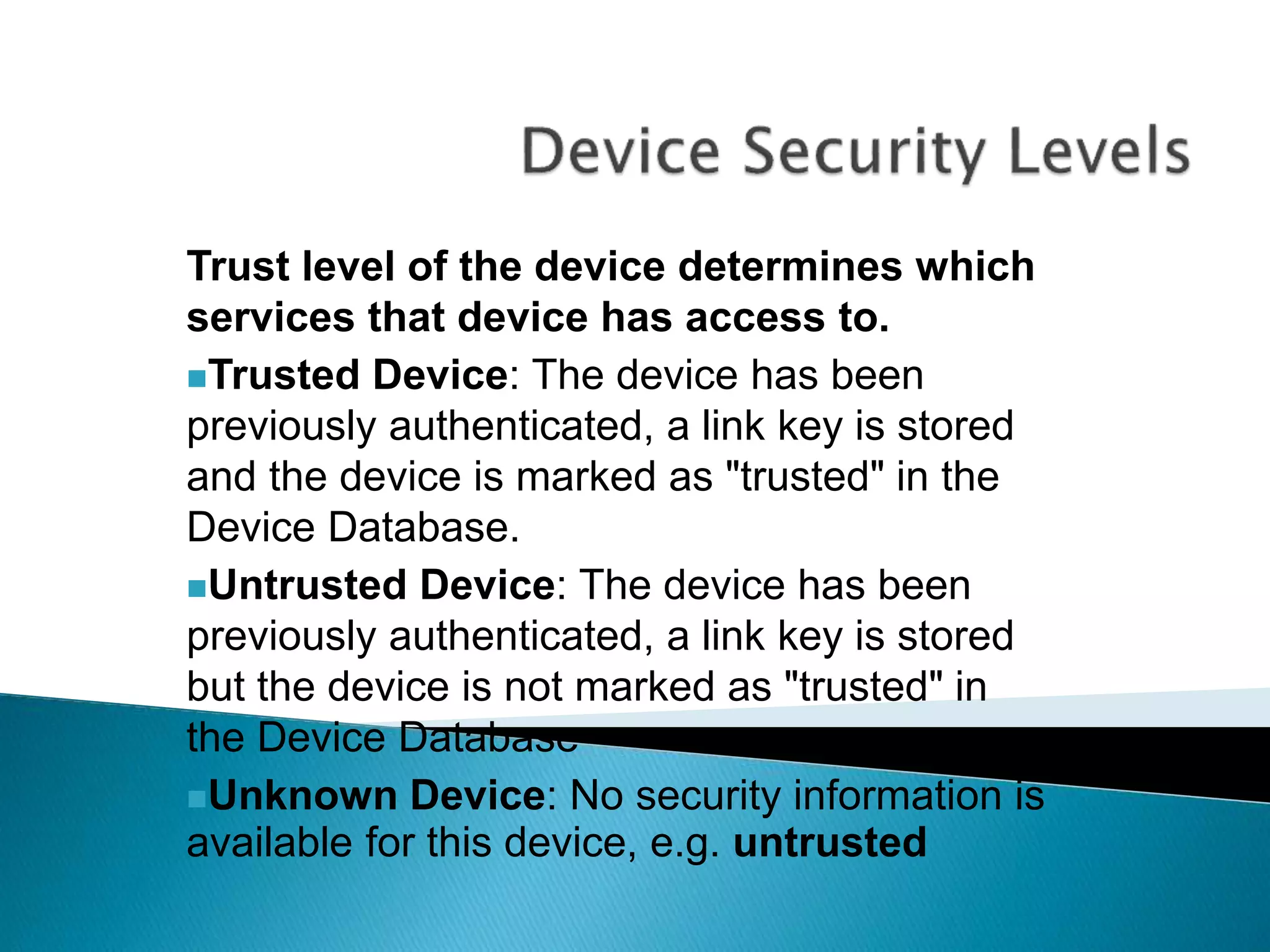 Trust level of the device determines which
services that device has access to.
Trusted Device: The device has been
previously authenticated, a link key is stored
and the device is marked as "trusted" in the
Device Database.
Untrusted Device: The device has been
previously authenticated, a link key is stored
but the device is not marked as "trusted" in
the Device Database
Unknown Device: No security information is
available for this device, e.g. untrusted
 