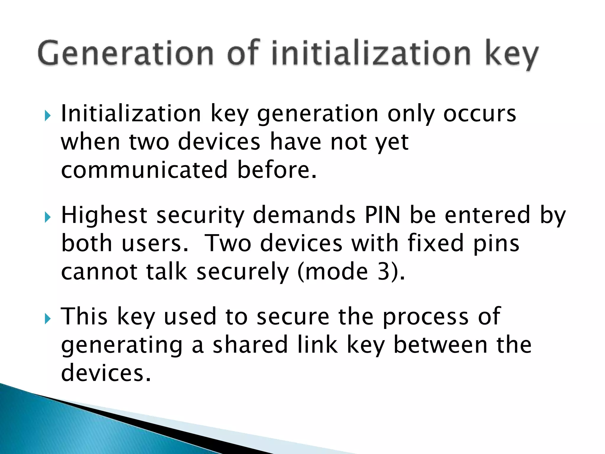  Initialization key generation only occurs
when two devices have not yet
communicated before.
 Highest security demands PIN be entered by
both users. Two devices with fixed pins
cannot talk securely (mode 3).
 This key used to secure the process of
generating a shared link key between the
devices.
 