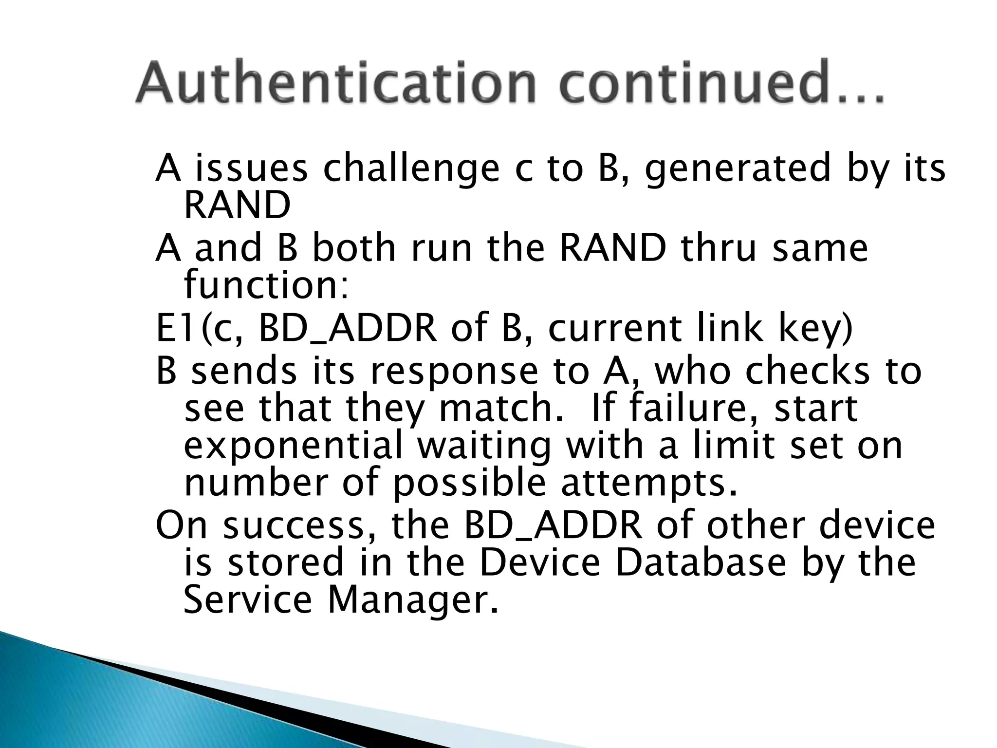 A issues challenge c to B, generated by its
RAND
A and B both run the RAND thru same
function:
E1(c, BD_ADDR of B, current link key)
B sends its response to A, who checks to
see that they match. If failure, start
exponential waiting with a limit set on
number of possible attempts.
On success, the BD_ADDR of other device
is stored in the Device Database by the
Service Manager.
 