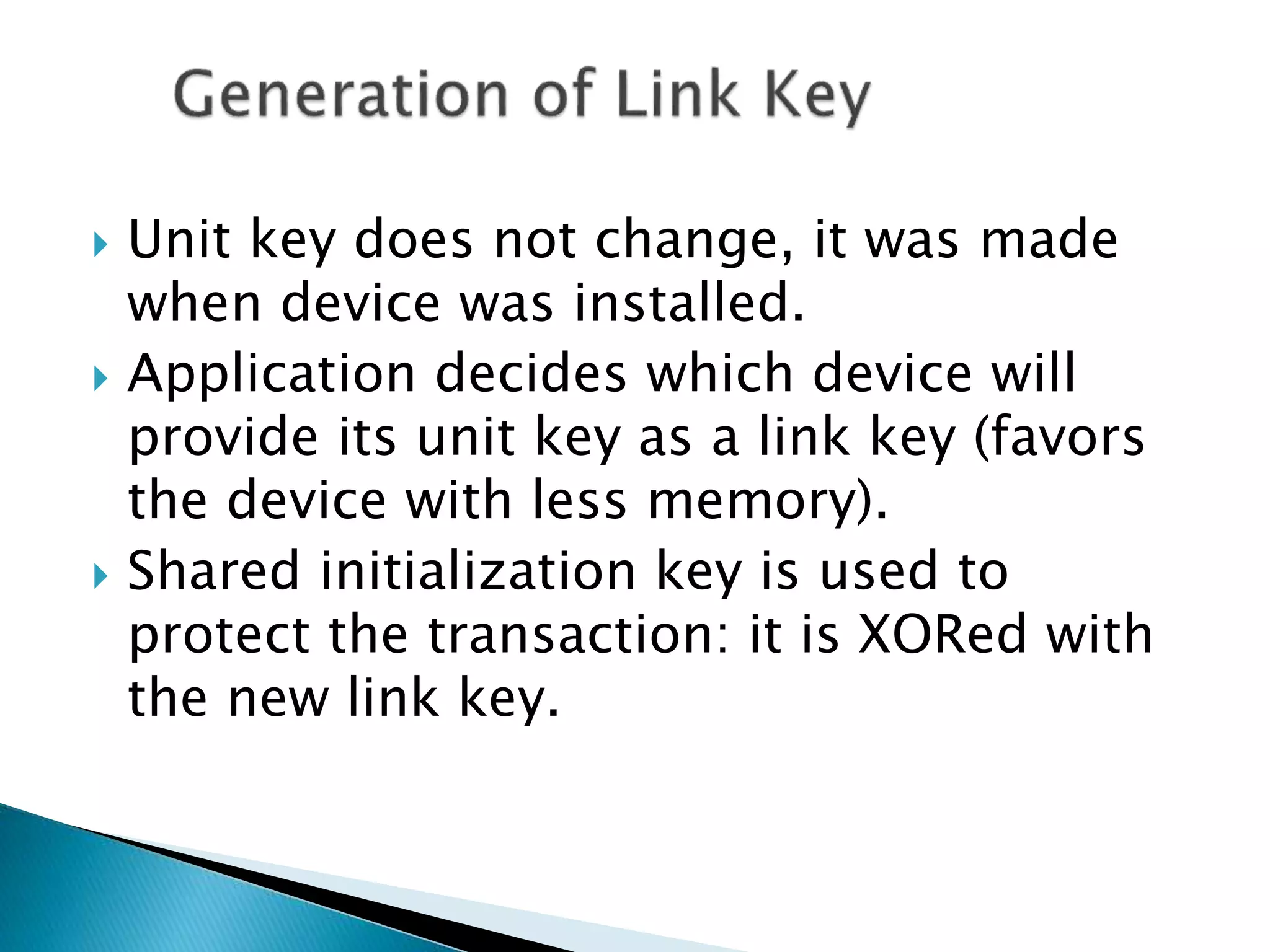  Unit key does not change, it was made
when device was installed.
 Application decides which device will
provide its unit key as a link key (favors
the device with less memory).
 Shared initialization key is used to
protect the transaction: it is XORed with
the new link key.
 