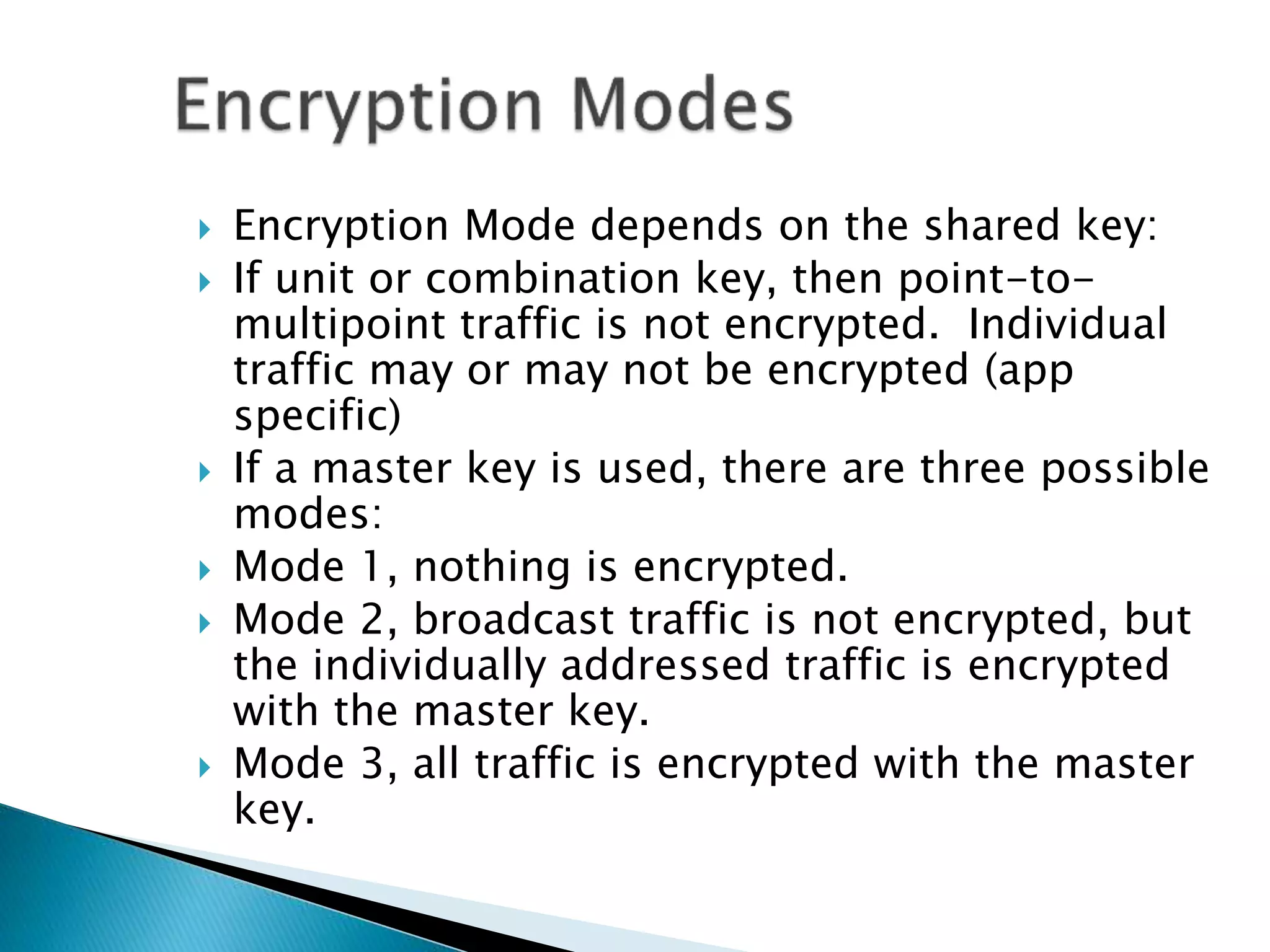  Encryption Mode depends on the shared key:
 If unit or combination key, then point-to-
multipoint traffic is not encrypted. Individual
traffic may or may not be encrypted (app
specific)
 If a master key is used, there are three possible
modes:
 Mode 1, nothing is encrypted.
 Mode 2, broadcast traffic is not encrypted, but
the individually addressed traffic is encrypted
with the master key.
 Mode 3, all traffic is encrypted with the master
key.
 