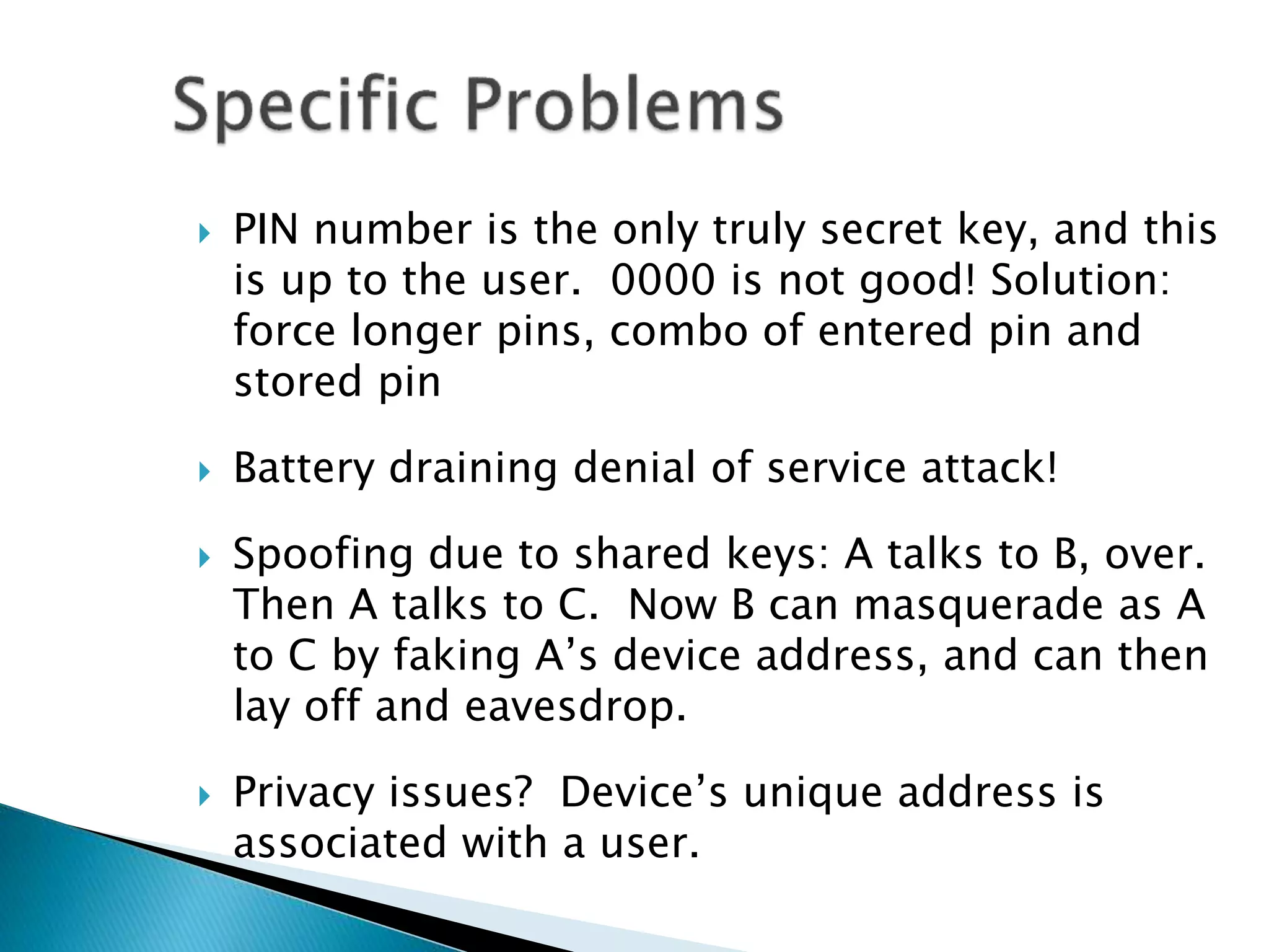  PIN number is the only truly secret key, and this
is up to the user. 0000 is not good! Solution:
force longer pins, combo of entered pin and
stored pin
 Battery draining denial of service attack!
 Spoofing due to shared keys: A talks to B, over.
Then A talks to C. Now B can masquerade as A
to C by faking A’s device address, and can then
lay off and eavesdrop.
 Privacy issues? Device’s unique address is
associated with a user.
 