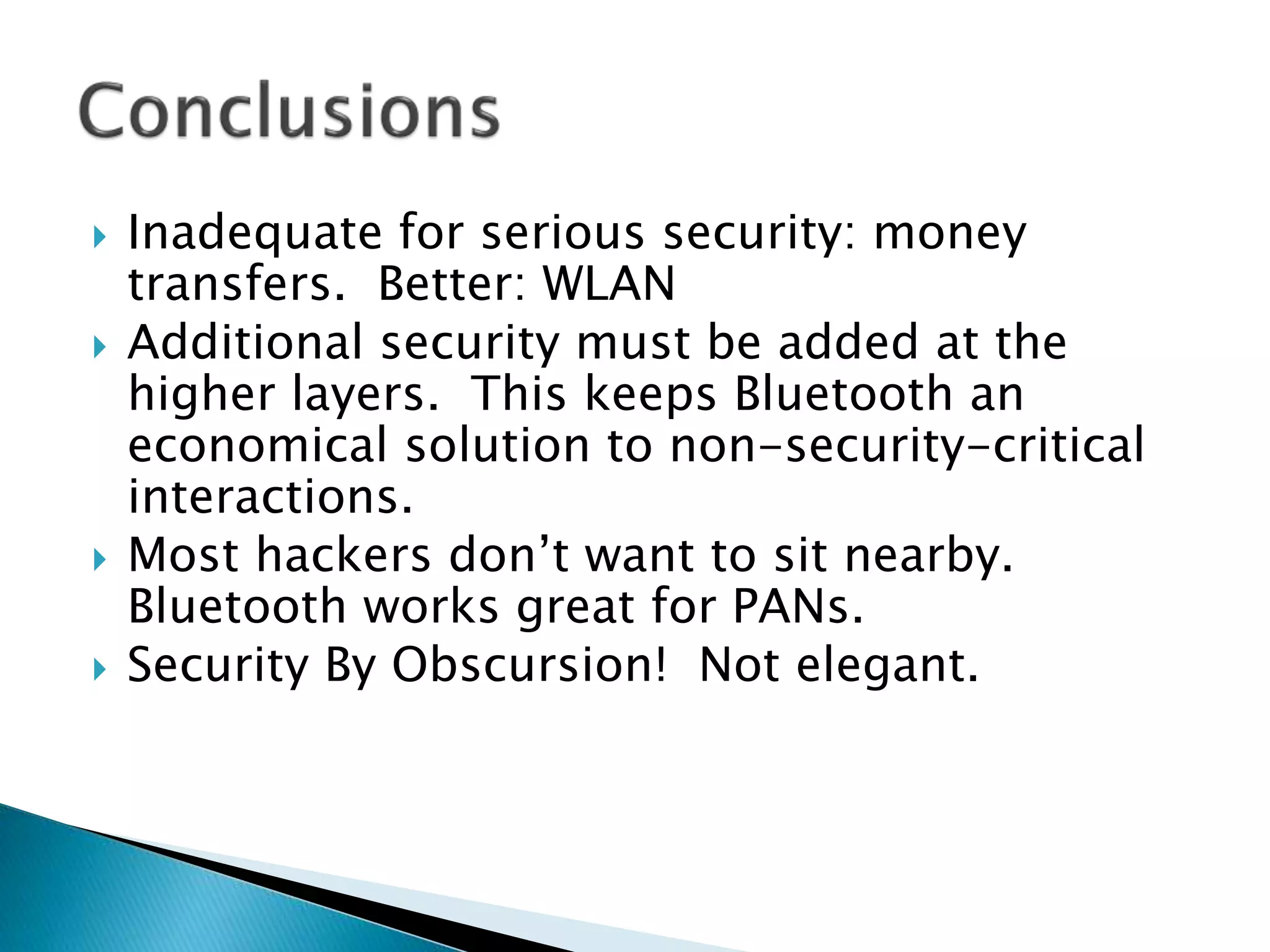  Inadequate for serious security: money
transfers. Better: WLAN
 Additional security must be added at the
higher layers. This keeps Bluetooth an
economical solution to non-security-critical
interactions.
 Most hackers don’t want to sit nearby.
Bluetooth works great for PANs.
 Security By Obscursion! Not elegant.
 