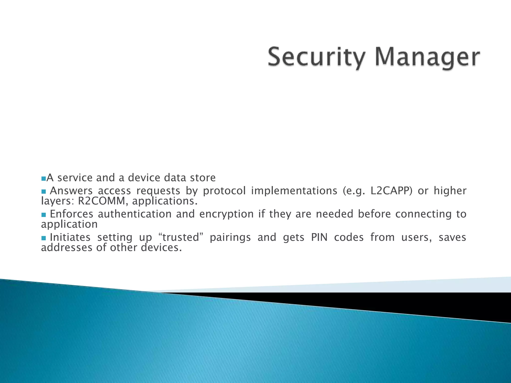 A service and a device data store
 Answers access requests by protocol implementations (e.g. L2CAPP) or higher
layers: R2COMM, applications.
 Enforces authentication and encryption if they are needed before connecting to
application
 Initiates setting up “trusted” pairings and gets PIN codes from users, saves
addresses of other devices.
 