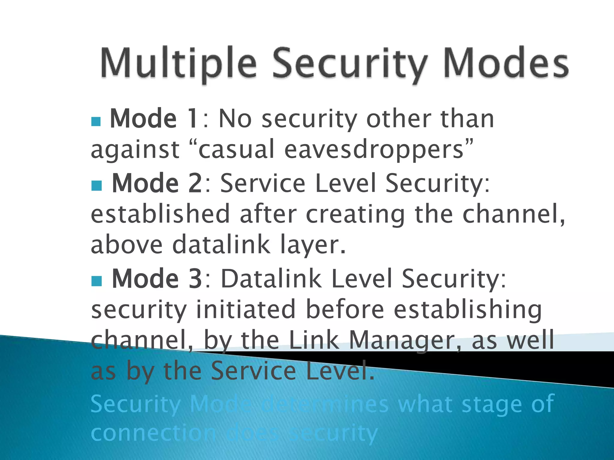  Mode 1: No security other than
against “casual eavesdroppers”
 Mode 2: Service Level Security:
established after creating the channel,
above datalink layer.
 Mode 3: Datalink Level Security:
security initiated before establishing
channel, by the Link Manager, as well
as by the Service Level.
Security Mode determines what stage of
connection does security
 