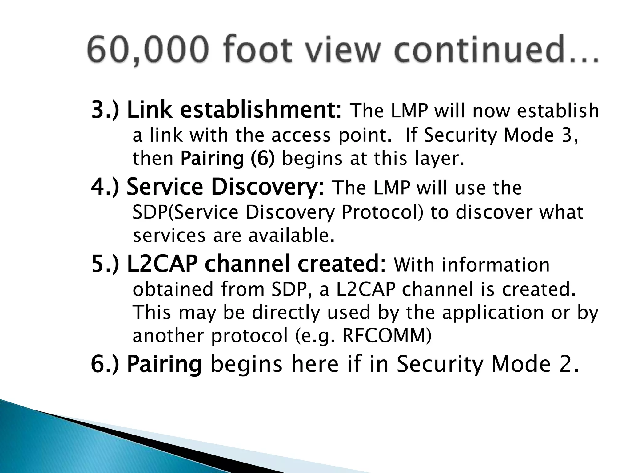 3.) Link establishment: The LMP will now establish
a link with the access point. If Security Mode 3,
then Pairing (6) begins at this layer.
4.) Service Discovery: The LMP will use the
SDP(Service Discovery Protocol) to discover what
services are available.
5.) L2CAP channel created: With information
obtained from SDP, a L2CAP channel is created.
This may be directly used by the application or by
another protocol (e.g. RFCOMM)
6.) Pairing begins here if in Security Mode 2.
 