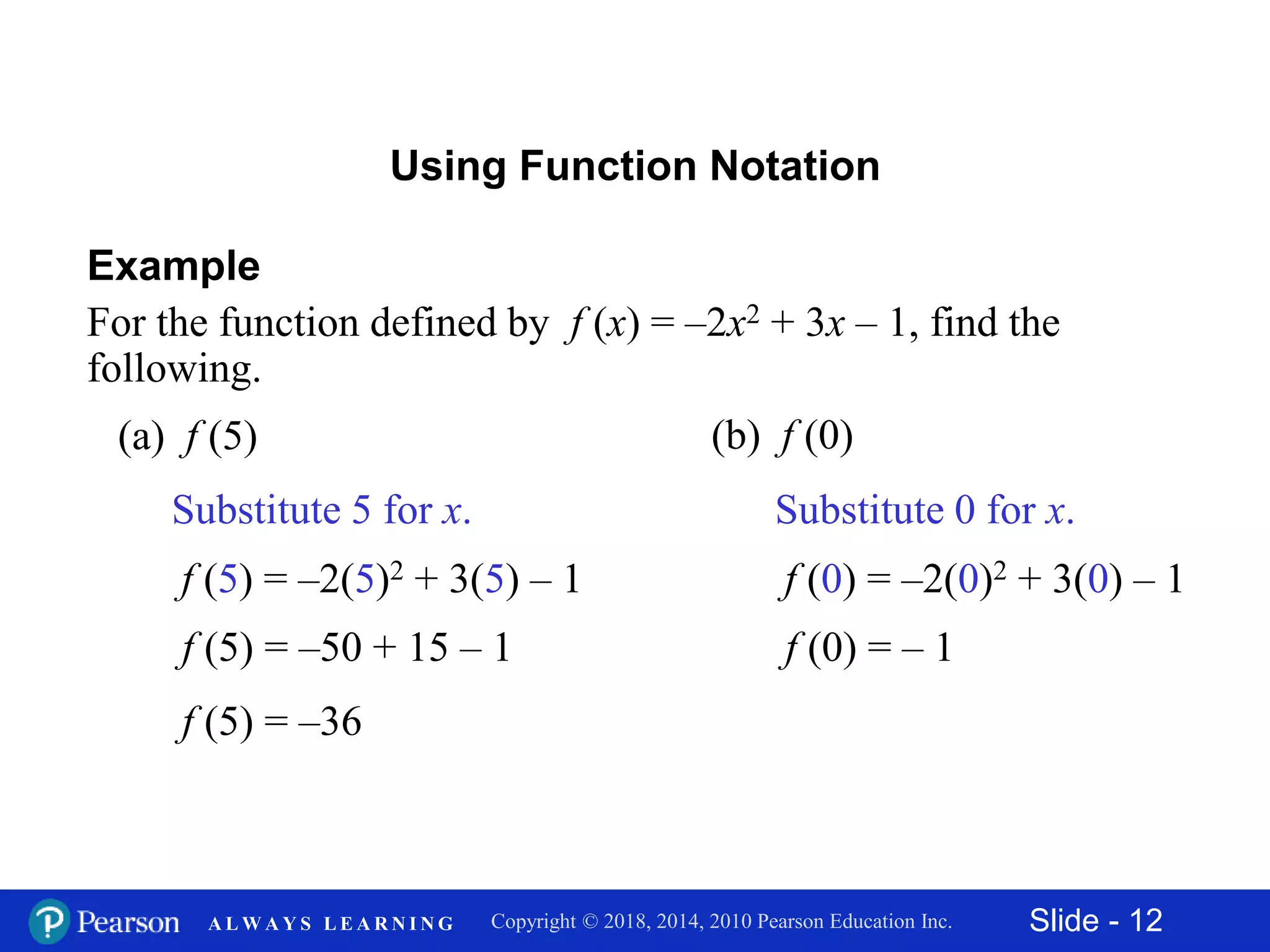 Slide - 12Copyright © 2018, 2014, 2010 Pearson Education Inc.A L W A Y S L E A R N I N G
Using Function Notation
Example
For the function defined by f (x) = –2x2 + 3x – 1, find the
following.
(a) f (5)
Substitute 5 for x.
f (5) = –2(5)2 + 3(5) – 1
f (5) = –50 + 15 – 1
f (5) = –36
(b) f (0)
f (0) = –2(0)2 + 3(0) – 1
f (0) = – 1
Substitute 0 for x.
 