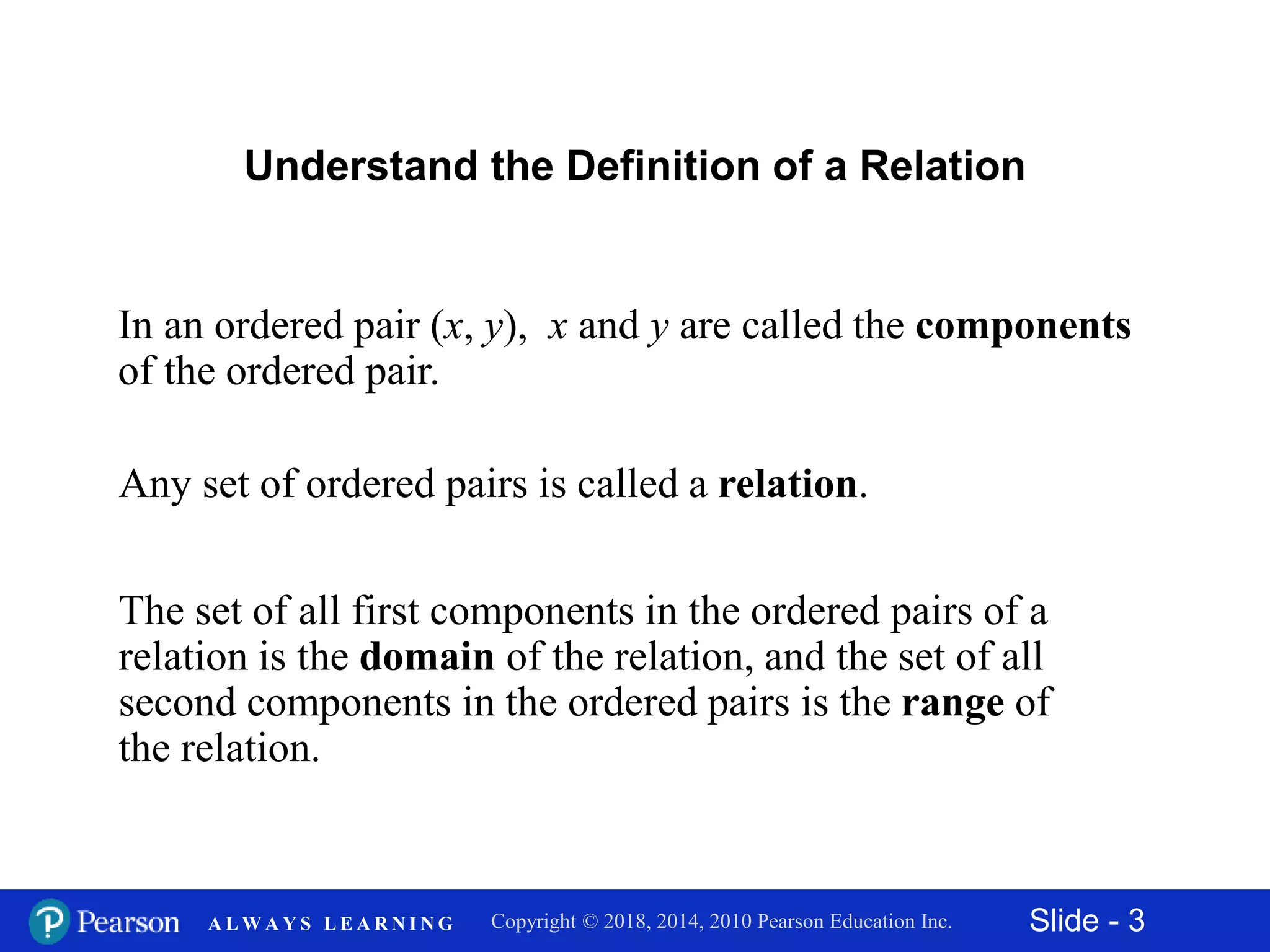 Slide - 3Copyright © 2018, 2014, 2010 Pearson Education Inc.A L W A Y S L E A R N I N G
Understand the Definition of a Relation
In an ordered pair (x, y), x and y are called the components
of the ordered pair.
Any set of ordered pairs is called a relation.
The set of all first components in the ordered pairs of a
relation is the domain of the relation, and the set of all
second components in the ordered pairs is the range of
the relation.
 