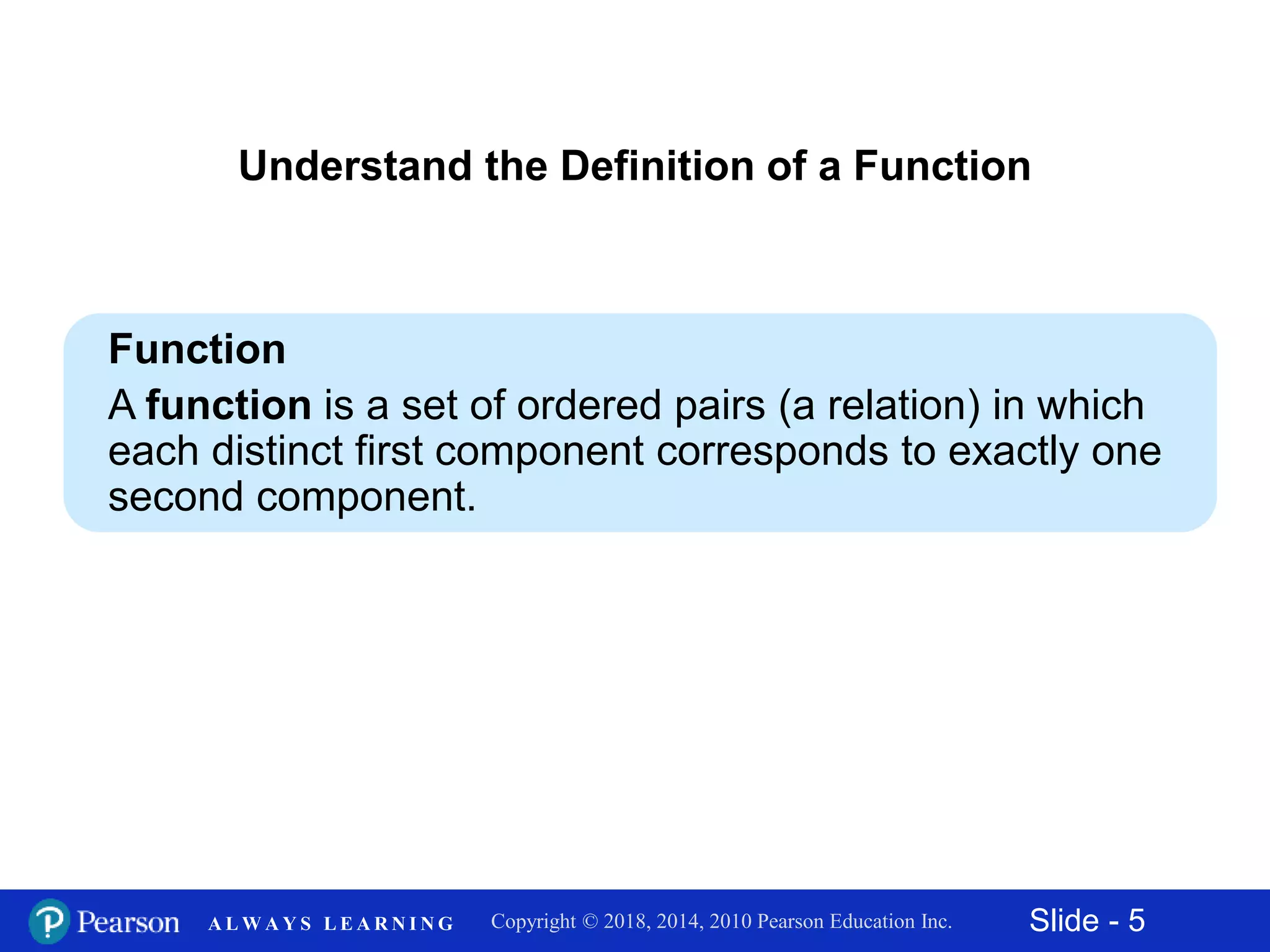 Slide - 5Copyright © 2018, 2014, 2010 Pearson Education Inc.A L W A Y S L E A R N I N G
Understand the Definition of a Function
Function
A function is a set of ordered pairs (a relation) in which
each distinct first component corresponds to exactly one
second component.
 