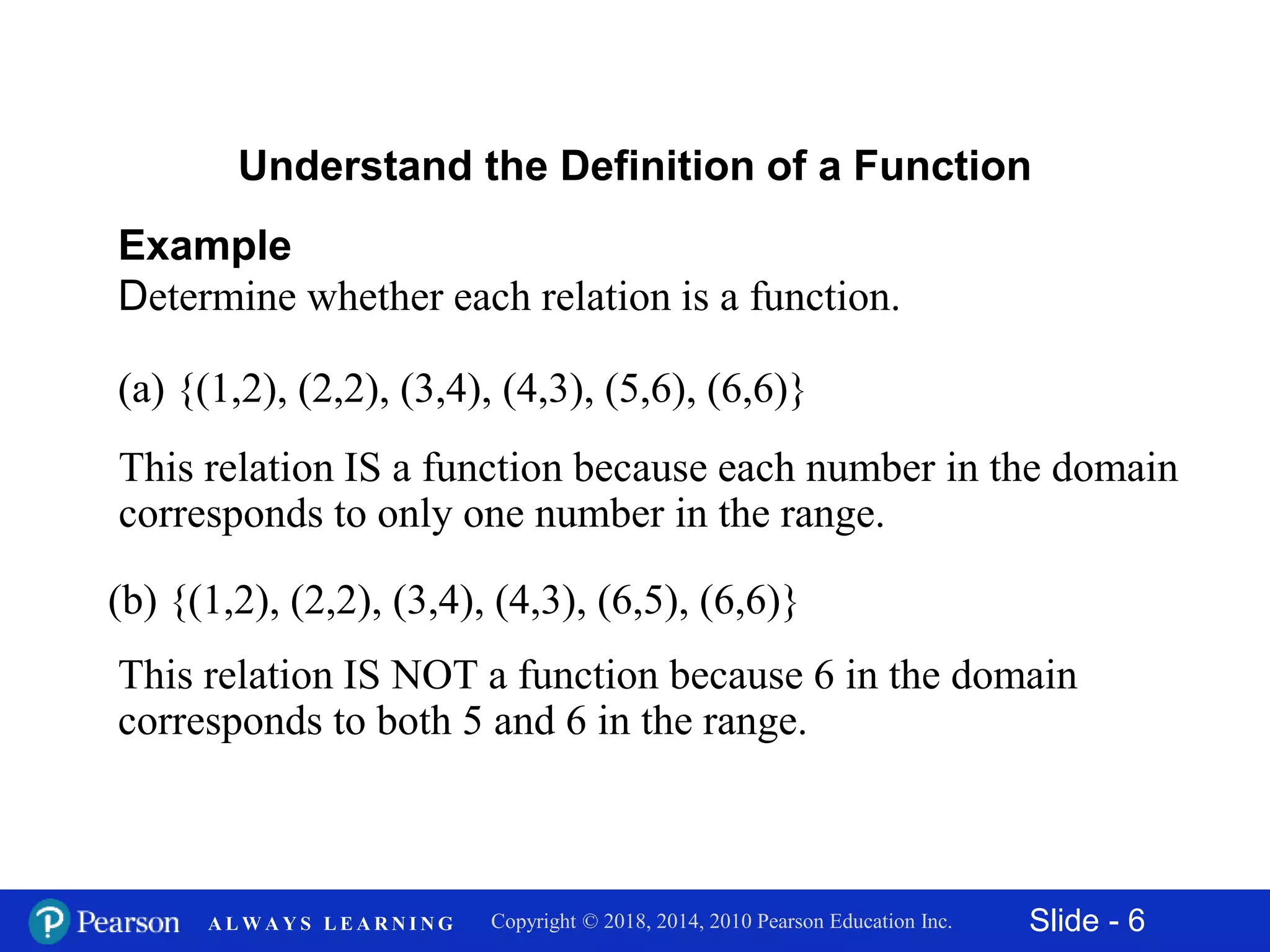 Slide - 6Copyright © 2018, 2014, 2010 Pearson Education Inc.A L W A Y S L E A R N I N G
Example
Determine whether each relation is a function.
Understand the Definition of a Function
(a) {(1,2), (2,2), (3,4), (4,3), (5,6), (6,6)}
This relation IS a function because each number in the domain
corresponds to only one number in the range.
(b) {(1,2), (2,2), (3,4), (4,3), (6,5), (6,6)}
This relation IS NOT a function because 6 in the domain
corresponds to both 5 and 6 in the range.
 