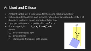 Ambient and Diffuse
● Ambient light is just a fixed value for the scene (background light)
● Diffuse is reflection from matt surfaces, where light is scattered evenly in all
directions - referred to as Lambertian Reflection
● Light per unit area is proportional to cosΘ = n⋅l
● For a single light: Ld = kd P max(0, n⋅l)
where
Ld diffuse reflected light
kd diffuse factor
P illumination from point light source
 