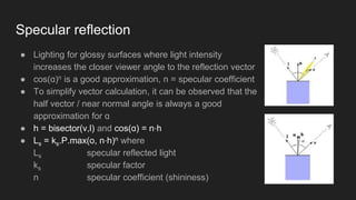 ● Lighting for glossy surfaces where light intensity
increases the closer viewer angle to the reflection vector
● cos(ɑ)n is a good approximation, n = specular coefficient
● To simplify vector calculation, it can be observed that the
half vector / near normal angle is always a good
approximation for ɑ
● h = bisector(v,l) and cos(ɑ) = n⋅h
● Ls = ks.P.max(o, n⋅h)n where
Ls specular reflected light
ks specular factor
n specular coefficient (shininess)
Specular reflection
 