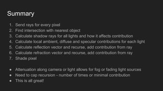 Summary
1. Send rays for every pixel
2. Find intersection with nearest object
3. Calculate shadow rays for all lights and how it affects contribution
4. Calculate local ambient, diffuse and specular contributions for each light
5. Calculate reflection vector and recurse, add contribution from ray
6. Calculate refraction vector and recurse, add contribution from ray
7. Shade pixel
● Attenuation along camera or light allows for fog or fading light sources
● Need to cap recursion - number of times or minimal contribution
● This is all great!
 