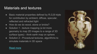 Materials and textures
● Basic material properties defined by R,G,B triple
for contribution by ambient, diffuse, specular,
reflected and refracted light
● How do we do wood, stone or bricks?
● Solution 1 - texture mapping (a lot more
geometry to map 2D images to a range of 3D
surface types) - think earth map on sphere
● Solution 2 - Procedural textures, algorithms to
simulate materials in 3D space
Read more
 