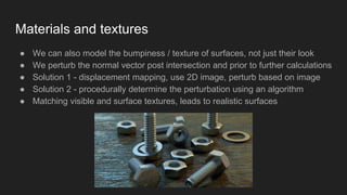 Materials and textures
● We can also model the bumpiness / texture of surfaces, not just their look
● We perturb the normal vector post intersection and prior to further calculations
● Solution 1 - displacement mapping, use 2D image, perturb based on image
● Solution 2 - procedurally determine the perturbation using an algorithm
● Matching visible and surface textures, leads to realistic surfaces
 