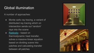 Global illumination
A number of approaches:
● Monte carlo ray tracing, a variant of
distributed ray tracing which on
intersection sends out 'random'
rays into the scene
● Radiosity - based on
thermodynamic heat transfer,
solves a massive linear equation
based on dividing scene into
patches and calculating transfer
between all patches
 