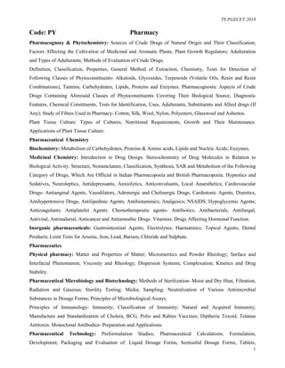 TS PGECET-2018
1
Code: PY Pharmacy
Pharmacognosy & Phytochemistry: Sources of Crude Drugs of Natural Origin and Their Classification;
Factors Affecting the Cultivation of Medicinal and Aromatic Plants, Plant Growth Regulators; Adulteration
and Types of Adulterants; Methods of Evaluation of Crude Drugs.
Definition, Classification, Properties, General Method of Extraction, Chemistry, Tests for Detection of
Following Classes of Phytoconstituents- Alkaloids, Glycosides, Terpenoids (Volatile Oils, Resin and Resin
Combinations), Tannins, Carbohydrates, Lipids, Proteins and Enzymes. Pharmacognostic Aspects of Crude
Drugs Containing Aforesaid Classes of Phytoconstituents Covering Their Biological Source, Diagnostic
Features, Chemical Constituents, Tests for Identification, Uses, Adulterants, Substituents and Allied drugs (If
Any); Study of Fibres Used in Pharmacy- Cotton, Silk, Wool, Nylon, Polyesters, Glasswool and Asbestos.
Plant Tissue Culture: Types of Cultures, Nutritional Requirements, Growth and Their Maintenance.
Applications of Plant Tissue Culture.
Pharmaceutical Chemistry
Biochemistry: Metabolism of Carbohydrates, Proteins & Amino acids, Lipids and Nucleic Acids; Enzymes.
Medicinal Chemistry: Introduction to Drug Design. Stereochemistry of Drug Molecules in Relation to
Biological Activity. Structure, Nomenclature, Classification, Synthesis, SAR and Metabolism of the Following
Category of Drugs, Which Are Official in Indian Pharmacopoeia and British Pharmacopoeia. Hypnotics and
Sedatives, Neuroleptics, Antidepressants, Anxiolytics, Anticonvulsants, Local Anaesthetics; Cardiovascular
Drugs- Antianginal Agents, Vasodilators, Adrenergic and Cholinergic Drugs, Cardiotonic Agents, Diuretics,
Antihypertensive Drugs, Antilipedmic Agents; Antihistaminics; Analgesics; NSAIDS; Hypoglycemic Agents;
Anticoagulants; Antiplatelet Agents. Chemotherapeutic agents- Antibiotics, Antibacterials, Antifungal,
Antiviral, Antimalarial, Anticancer and Antiamoebic Drugs. Vitamins; Drugs Affecting Hormonal Function.
Inorganic pharmaceuticals: Gastrointestinal Agents; Electrolytes; Haematinics; Topical Agents; Dental
Products; Limit Tests for Arsenic, Iron, Lead, Barium, Chloride and Sulphate.
Pharmaceutics
Physical pharmacy: Matter and Properties of Matter; Micromeritics and Powder Rheology; Surface and
Interfacial Phenomenon; Viscosity and Rheology; Dispersion Systems; Complexation; Kinetics and Drug
Stability.
Pharmaceutical Microbiology and Biotechnology: Methods of Sterilization- Moist and Dry Heat, Filtration,
Radiation and Gaseous; Sterility Testing; Media; Sampling; Neutralization of Various Antimicrobial
Substances in Dosage Forms; Principles of Microbiological Assays.
Principles of Immunology- Immunity; Classification of Immunity; Natural and Acquired Immunity;
Manufacture and Standardization of Cholera, BCG, Polio and Rabies Vaccines; Diptheria Toxoid, Tetanus
Antitoxin. Monoclonal Antibodies- Preparation and Applications.
Pharmaceutical Technology: Preformulation Studies; Pharmaceutical Calculations; Formulation,
Development, Packaging and Evaluation of: Liquid Dosage Forms, Semisolid Dosage Forms, Tablets,
 