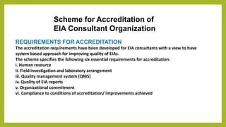 Scheme for Accreditation of
EIA Consultant Organization
REQUIREMENTS FOR ACCREDITATION
The accreditation requirements have been developed for EIA consultants with a view to have
system based approach for improving quality of EIAs.
The scheme specifies the following six essential requirements for accreditation:
i. Human resource
ii. Field investigation and laboratory arrangement
iii. Quality management system (QMS)
iv. Quality of EIA reports
v. Organizational commitment
vi. Compliance to conditions of accreditation/ improvements achieved
 