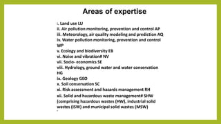 Areas of expertise
i. Land use LU
ii. Air pollution monitoring, prevention and control AP
iii. Meteorology, air quality modeling and prediction AQ
iv. Water pollution monitoring, prevention and control
WP
v. Ecology and biodiversity EB
vi. Noise and vibration# NV
vii. Socio- economics SE
viii. Hydrology, ground water and water conservation
HG
ix. Geology GEO
x. Soil conservation SC
xi. Risk assessment and hazards management RH
xii. Solid and hazardous waste management# SHW
(comprising hazardous wastes (HW), industrial solid
wastes (ISW) and municipal solid wastes (MSW)
#
 