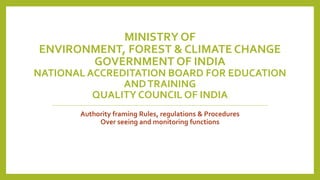 MINISTRY OF
ENVIRONMENT, FOREST & CLIMATE CHANGE
GOVERNMENT OF INDIA
NATIONAL ACCREDITATION BOARD FOR EDUCATION
ANDTRAINING
QUALITY COUNCIL OF INDIA
Authority framing Rules, regulations & Procedures
Over seeing and monitoring functions
 