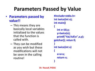 Parameters Passed by Value
• Parameters passed by
value!!
– This means they are
basically local variables
initialized to the values
that the function is
called with.
– They can be modified
as you wish but these
modifications will not
be seen in the calling
routine!
#include<stdio.h>
int twice(int x);
int main()
{
int x=10,y;
y=twice(x);
printf("%d,%dn",x,y);
getchar(); retun 0;
}
int twice(int x)
{
x=x+x;
return x;
}
Dr. Yousaf, PIEAS
 