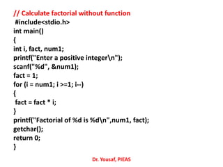 // Calculate factorial without function
#include<stdio.h>
int main()
{
int i, fact, num1;
printf("Enter a positive integern");
scanf("%d", &num1);
fact = 1;
for (i = num1; i >=1; i--)
{
fact = fact * i;
}
printf("Factorial of %d is %dn",num1, fact);
getchar();
return 0;
}
Dr. Yousaf, PIEAS
 