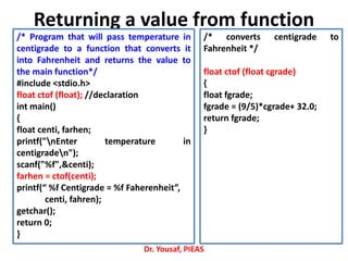 Returning a value from function
Dr. Yousaf, PIEAS
/* Program that will pass temperature in
centigrade to a function that converts it
into Fahrenheit and returns the value to
the main function*/
#include <stdio.h>
float ctof (float); //declaration
int main()
{
float centi, farhen;
printf("nEnter temperature in
centigraden");
scanf("%f",&centi);
farhen = ctof(centi);
printf(“ %f Centigrade = %f Faherenheit”,
centi, fahren);
getchar();
return 0;
}
/* converts centigrade to
Fahrenheit */
float ctof (float cgrade)
{
float fgrade;
fgrade = (9/5)*cgrade+ 32.0;
return fgrade;
}
 