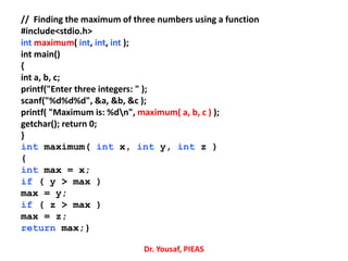 // Finding the maximum of three numbers using a function
#include<stdio.h>
int maximum( int, int, int );
int main()
{
int a, b, c;
printf("Enter three integers: " );
scanf("%d%d%d", &a, &b, &c );
printf( "Maximum is: %dn", maximum( a, b, c ) );
getchar(); return 0;
}
int maximum( int x, int y, int z )
{
int max = x;
if ( y > max )
max = y;
if ( z > max )
max = z;
return max;}
Dr. Yousaf, PIEAS
 