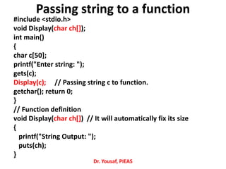 Passing string to a function
#include <stdio.h>
void Display(char ch[]);
int main()
{
char c[50];
printf("Enter string: ");
gets(c);
Display(c); // Passing string c to function.
getchar(); return 0;
}
// Function definition
void Display(char ch[]) // It will automatically fix its size
{
printf("String Output: ");
puts(ch);
}
Dr. Yousaf, PIEAS
 